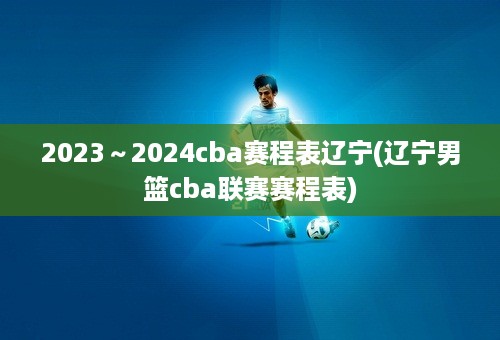 2023～2024cba赛程表辽宁(辽宁男篮cba联赛赛程表)