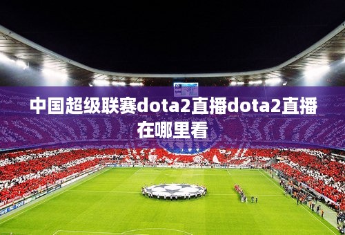 中国超级联赛dota2直播dota2直播在哪里看