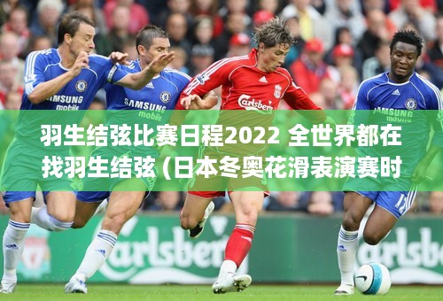 羽生结弦比赛日程2022 全世界都在找羽生结弦 (日本冬奥花滑表演赛时间)