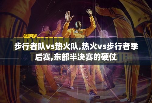 步行者队vs热火队,热火vs步行者季后赛,东部半决赛的硬仗