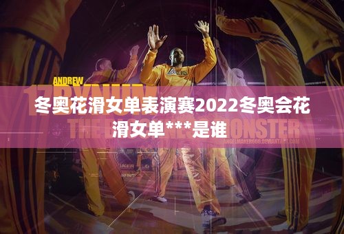 冬奥花滑女单表演赛2022冬奥会花滑女单***是谁 