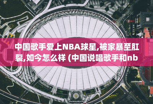 中国歌手爱上NBA球星,被家暴至肛裂,如今怎么样 (中国说唱歌手和nba球星)