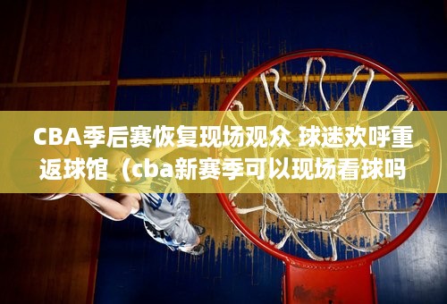 CBA季后赛恢复现场观众 球迷欢呼重返球馆  (cba新赛季可以现场看球吗)