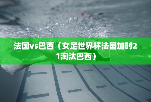 法国vs巴西（女足世界杯法国加时21淘汰巴西）