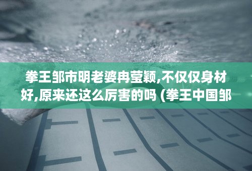 拳王邹市明老婆冉莹颖,不仅仅身材好,原来还这么厉害的吗 (拳王中国邹市明的女友)