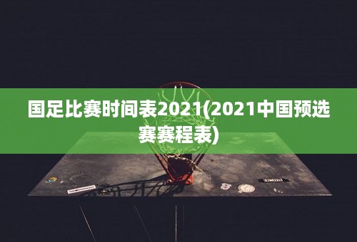 国足比赛时间表2021(2021中国预选赛赛程表)