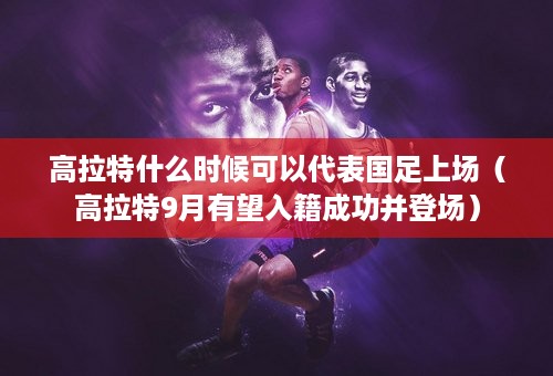 高拉特什么时候可以代表国足上场（高拉特9月有望入籍成功并登场）