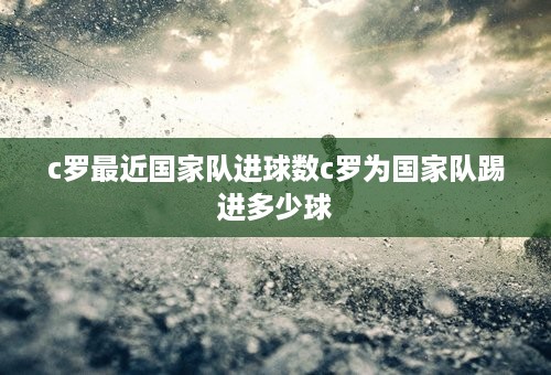 c罗最近国家队进球数c罗为国家队踢进多少球