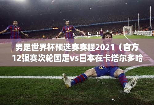 男足世界杯预选赛赛程2021（官方12强赛次轮国足vs日本在卡塔尔多哈举行）