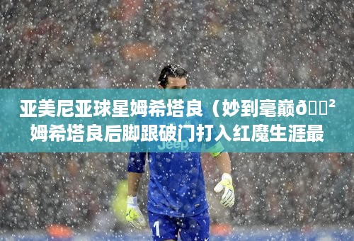 亚美尼亚球星姆希塔良（妙到毫巅😲姆希塔良后脚跟破门打入红魔生涯最精彩一球）