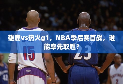 雄鹿vs热火g1，NBA季后赛首战，谁能率先取胜？