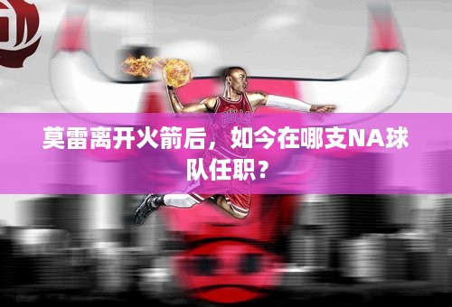 莫雷离开火箭后，如今在哪支NA球队任职？