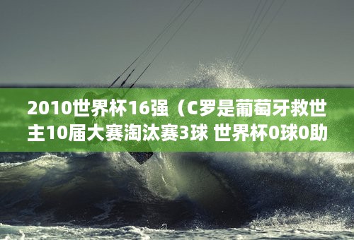 2010世界杯16强（C罗是葡萄牙救世主10届大赛淘汰赛3球 世界杯0球0助 不如梅西）