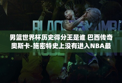 男篮世界杯历史得分王是谁 巴西传奇奥斯卡-施密特史上没有进入NBA最强球员