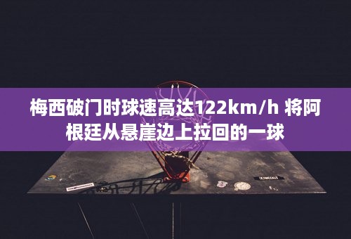 梅西破门时球速高达122km/h 将阿根廷从悬崖边上拉回的一球