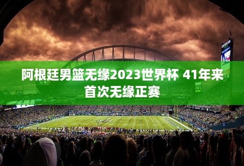 阿根廷男篮无缘2023世界杯 41年来首次无缘正赛