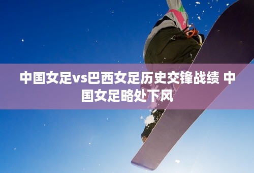 中国女足vs巴西女足历史交锋战绩 中国女足略处下风