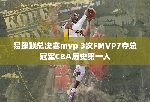 易建联总决赛mvp 3次FMVP7夺总冠军CBA历史第一人