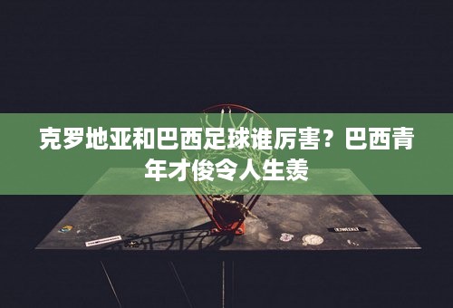 克罗地亚和巴西足球谁厉害？巴西青年才俊令人生羡