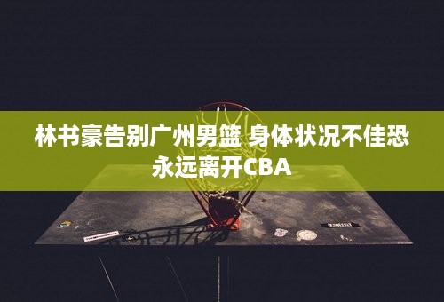 林书豪告别广州男篮 身体状况不佳恐永远离开CBA