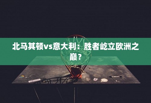 北马其顿vs意大利：胜者屹立欧洲之巅？