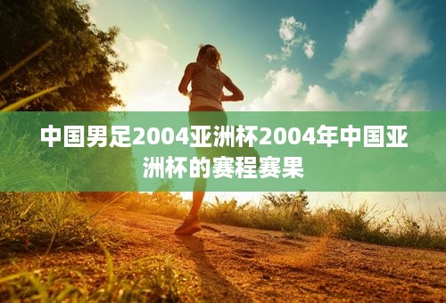 中国男足2004亚洲杯2004年中国亚洲杯的赛程赛果