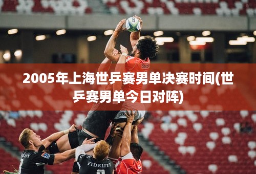 2005年上海世乒赛男单决赛时间(世乒赛男单今日对阵)