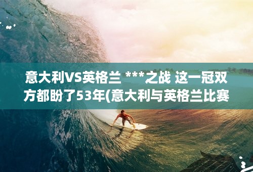 意大利VS英格兰 ***之战 这一冠双方都盼了53年(意大利与英格兰比赛回放)