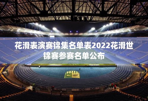 花滑表演赛锦集名单表2022花滑世锦赛参赛名单公布