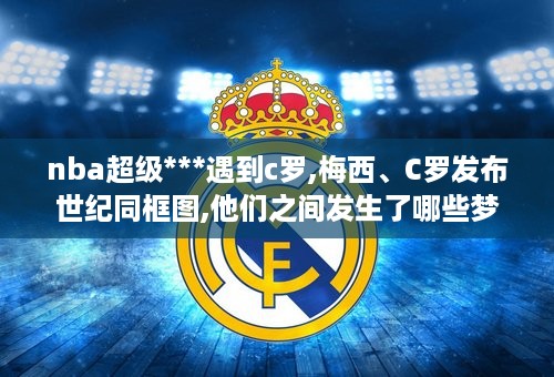 nba超级***遇到c罗,梅西、C罗发布世纪同框图,他们之间发生了哪些梦幻联动?