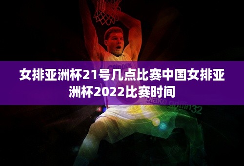 女排亚洲杯21号几点比赛中国女排亚洲杯2022比赛时间