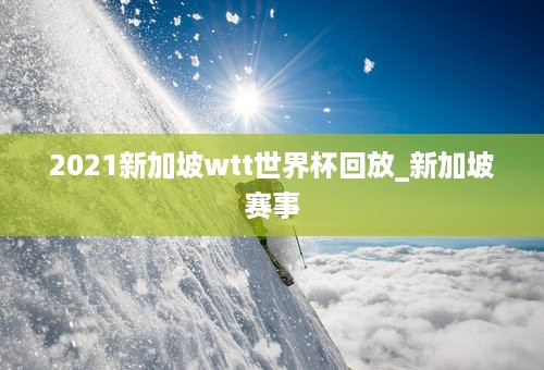 2021新加坡wtt世界杯回放_新加坡赛事