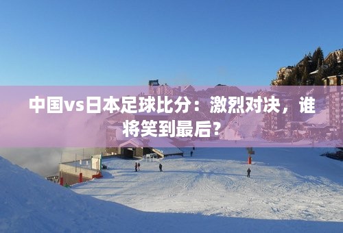 中国vs日本足球比分：激烈对决，谁将笑到最后？