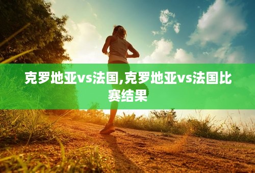 克罗地亚vs法国,克罗地亚vs法国比赛结果