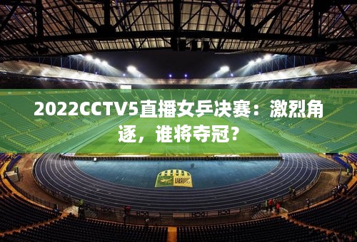 2022CCTV5直播女乒决赛：激烈角逐，谁将夺冠？