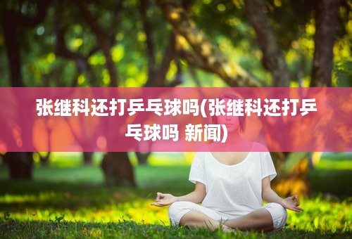 张继科还打乒乓球吗(张继科还打乒乓球吗 新闻)