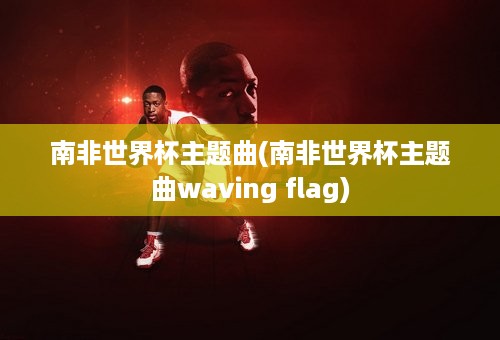 南非世界杯主题曲(南非世界杯主题曲waving flag)