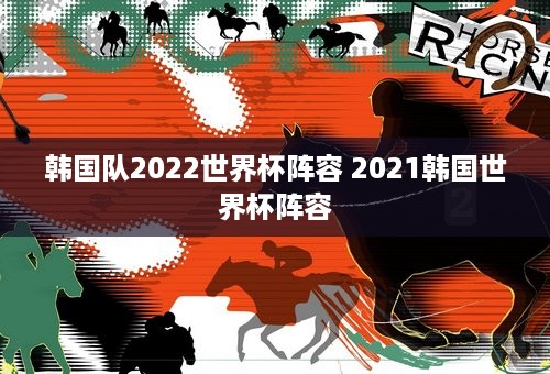 韩国队2022世界杯阵容 2021韩国世界杯阵容