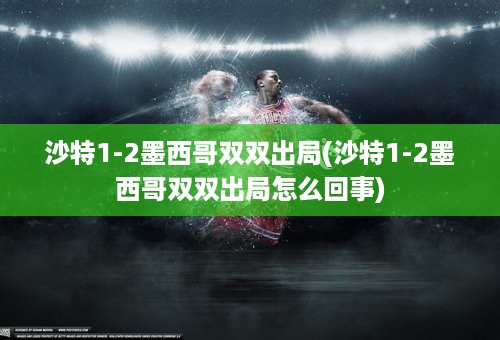 沙特1-2墨西哥双双出局(沙特1-2墨西哥双双出局怎么回事)