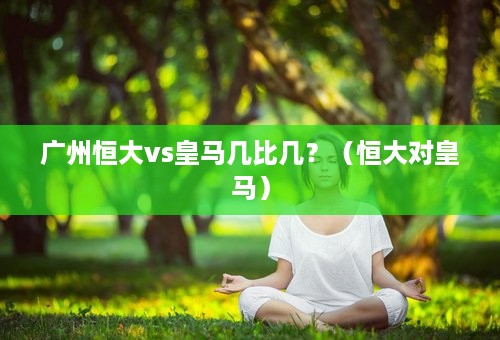 广州恒大vs皇马几比几？（恒大对皇马）