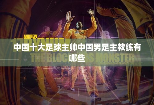 中国十大足球主帅中国男足主教练有哪些