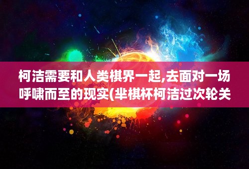 柯洁需要和人类棋界一起,去面对一场呼啸而至的现实(芈棋杯柯洁过次轮关)