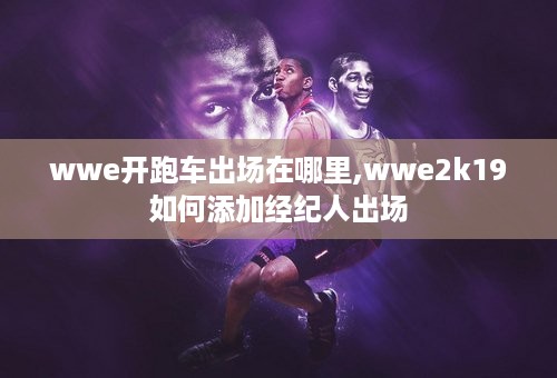 wwe开跑车出场在哪里,wwe2k19如何添加经纪人出场