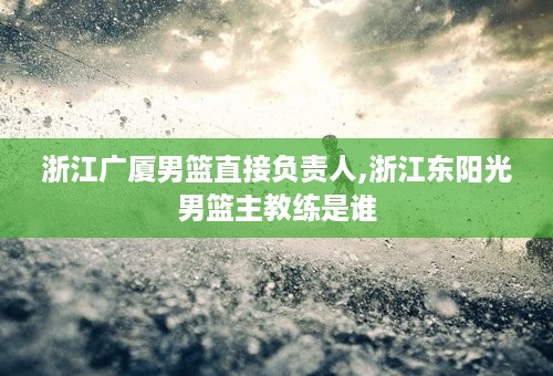 浙江广厦男篮直接负责人,浙江东阳光男篮主教练是谁