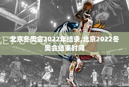 北京冬奥会2022年结束,北京2022冬奥会结束时间