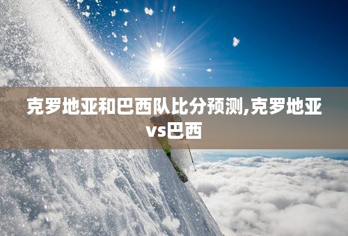 克罗地亚和巴西队比分预测,克罗地亚vs巴西