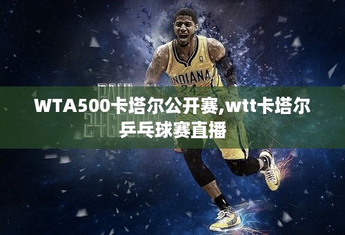 WTA500卡塔尔公开赛,wtt卡塔尔乒乓球赛直播