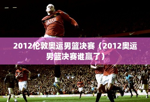 2012伦敦奥运男篮决赛（2012奥运男篮决赛谁赢了）