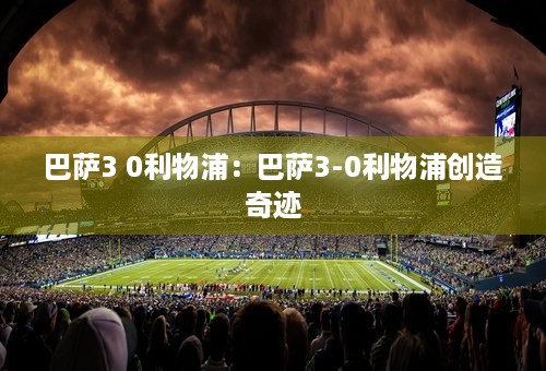 巴萨3 0利物浦：巴萨3-0利物浦创造奇迹