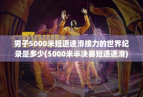 男子5000米短道速滑接力的世界纪录是多少(5000米半决赛短道速滑)